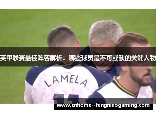 英甲联赛最佳阵容解析:哪些球员是不可或缺的关键人物 英甲联赛最佳阵容解析:哪些球员是不可或缺的关键人物