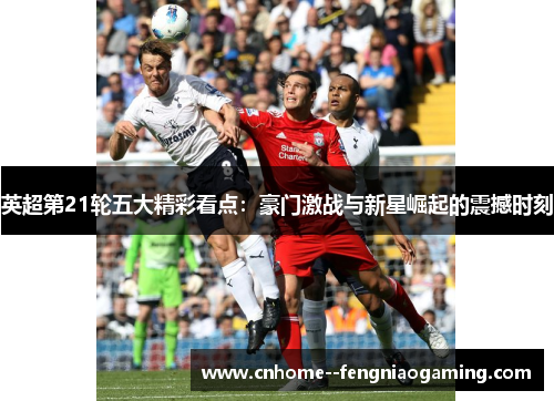 英超第21轮五大精彩看点：豪门激战与新星崛起的震撼时刻