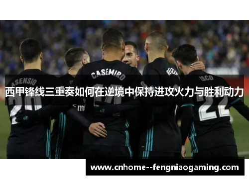 西甲锋线三重奏如何在逆境中保持进攻火力与胜利动力