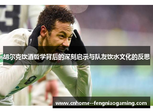 胡尔克饮酒哲学背后的深刻启示与队友饮水文化的反思