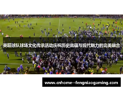 英超球队球场文化传承活动庆祝历史底蕴与现代魅力的完美融合 英超球队球场文化传承活动庆祝历史底蕴与现代魅力的完美融合