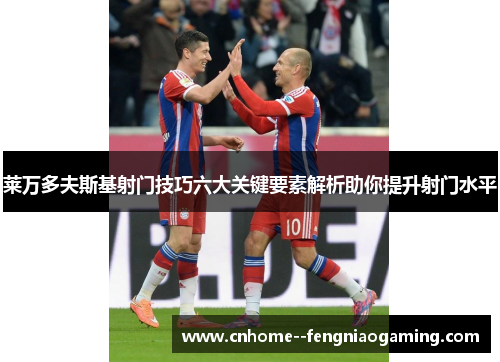 莱万多夫斯基射门技巧六大关键要素解析助你提升射门水平