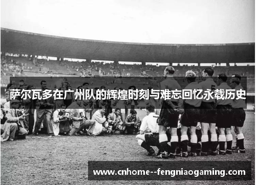 萨尔瓦多在广州队的辉煌时刻与难忘回忆永载历史