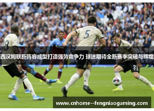 西汉姆联新阵容成型打造强势竞争力 球迷期待全新赛季突破与辉煌