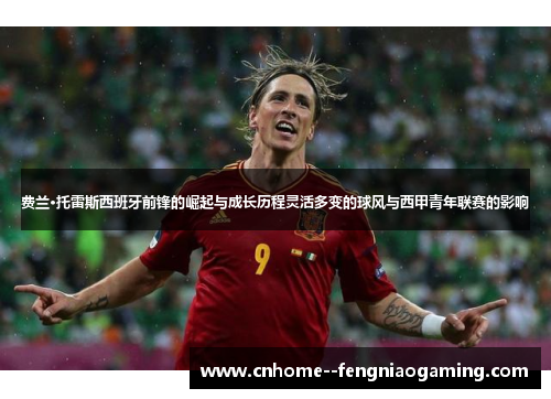 费兰·托雷斯西班牙前锋的崛起与成长历程灵活多变的球风与西甲青年联赛的影响 费兰·托雷斯西班牙前锋的崛起与成长历程灵活多变的球风与西甲青年联赛的影响