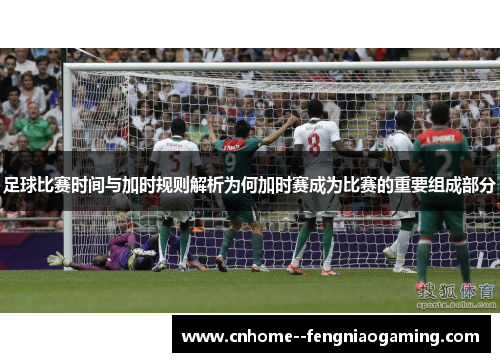 足球比赛时间与加时规则解析为何加时赛成为比赛的重要组成部分
