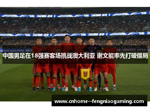 中国男足在18强赛客场挑战澳大利亚 谢文能率先打破僵局