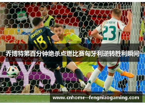 乔博特第百分钟绝杀点燃比赛匈牙利逆转胜利瞬间