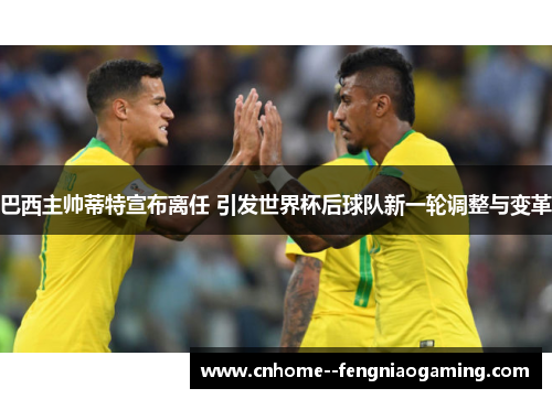 巴西主帅蒂特宣布离任 引发世界杯后球队新一轮调整与变革