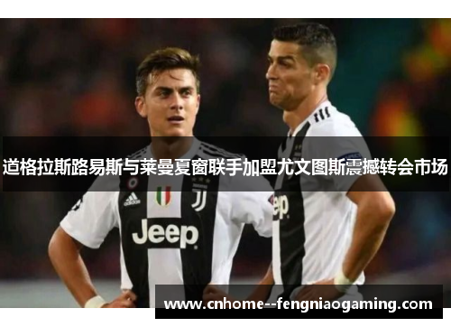 道格拉斯路易斯与莱曼夏窗联手加盟尤文图斯震撼转会市场