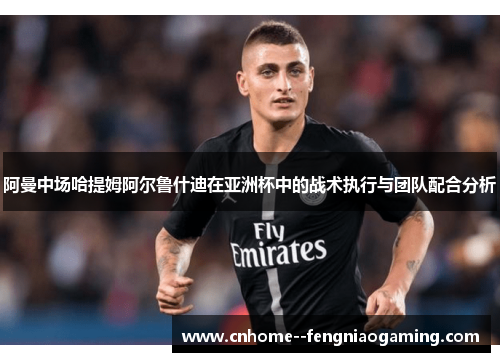 阿曼中场哈提姆阿尔鲁什迪在亚洲杯中的战术执行与团队配合分析