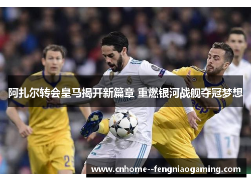阿扎尔转会皇马揭开新篇章 重燃银河战舰夺冠梦想
