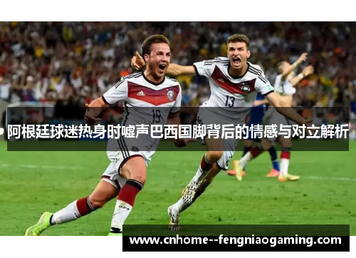 阿根廷球迷热身时嘘声巴西国脚背后的情感与对立解析