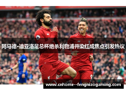 阿马德·迪亚洛足总杯绝杀利物浦并染红成焦点引发热议