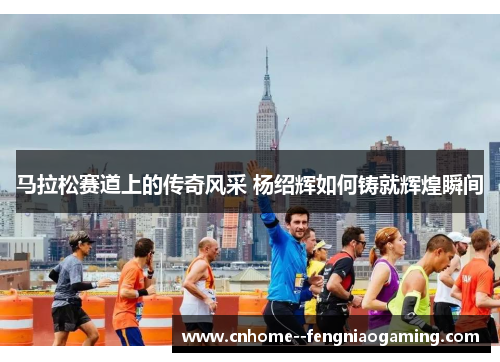 马拉松赛道上的传奇风采 杨绍辉如何铸就辉煌瞬间