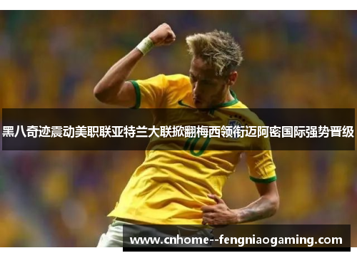 黑八奇迹震动美职联亚特兰大联掀翻梅西领衔迈阿密国际强势晋级
