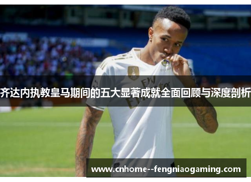 齐达内执教皇马期间的五大显著成就全面回顾与深度剖析