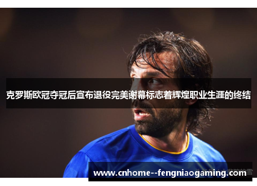 克罗斯欧冠夺冠后宣布退役完美谢幕标志着辉煌职业生涯的终结 克罗斯欧冠夺冠后宣布退役完美谢幕标志着辉煌职业生涯的终结