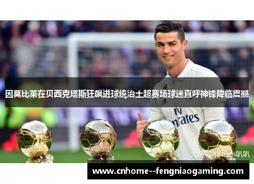 因莫比莱在贝西克塔斯狂飙进球统治土超赛场球迷直呼神锋降临震撼