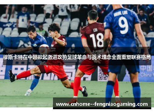 穆斯卡特在中超掀起激进攻势足球革命与战术理念全面重塑联赛格局