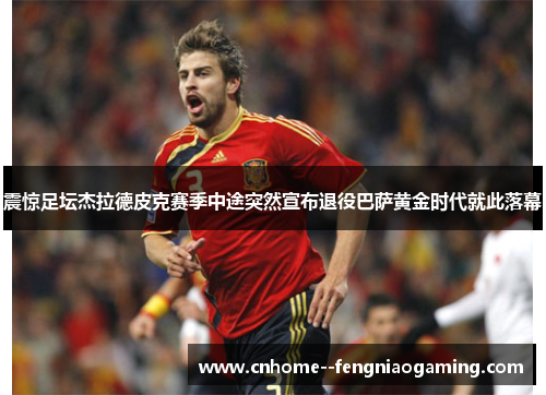 震惊足坛杰拉德皮克赛季中途突然宣布退役巴萨黄金时代就此落幕
