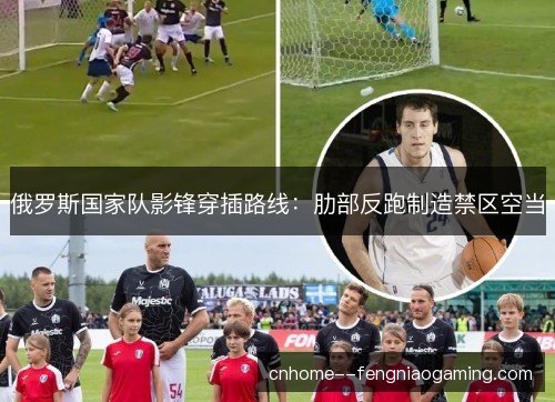 俄罗斯国家队影锋穿插路线：肋部反跑制造禁区空当